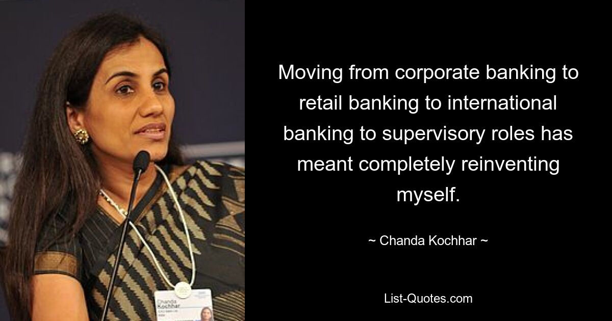 Moving from corporate banking to retail banking to international banking to supervisory roles has meant completely reinventing myself. — © Chanda Kochhar