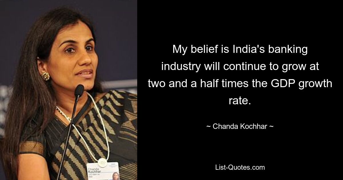 My belief is India's banking industry will continue to grow at two and a half times the GDP growth rate. — © Chanda Kochhar