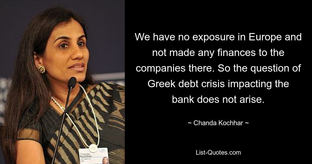 We have no exposure in Europe and not made any finances to the companies there. So the question of Greek debt crisis impacting the bank does not arise. — © Chanda Kochhar