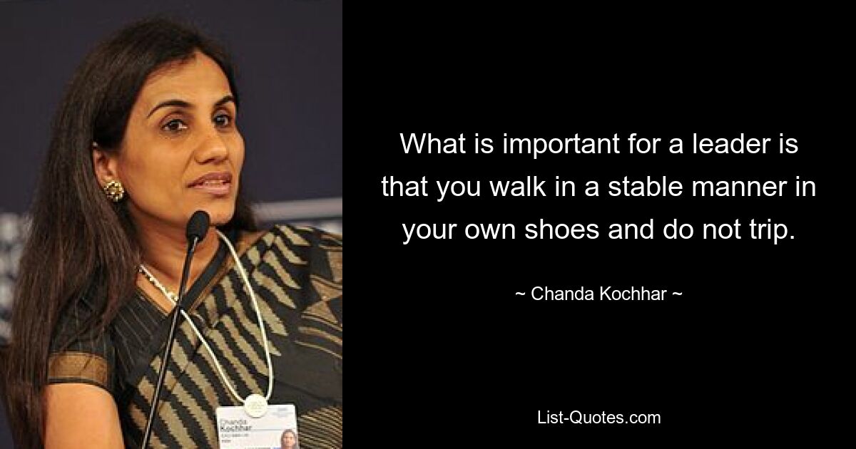 What is important for a leader is that you walk in a stable manner in your own shoes and do not trip. — © Chanda Kochhar