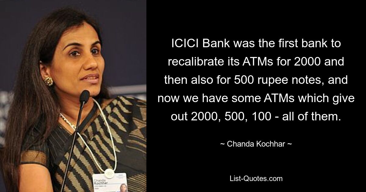 ICICI Bank was the first bank to recalibrate its ATMs for 2000 and then also for 500 rupee notes, and now we have some ATMs which give out 2000, 500, 100 - all of them. — © Chanda Kochhar