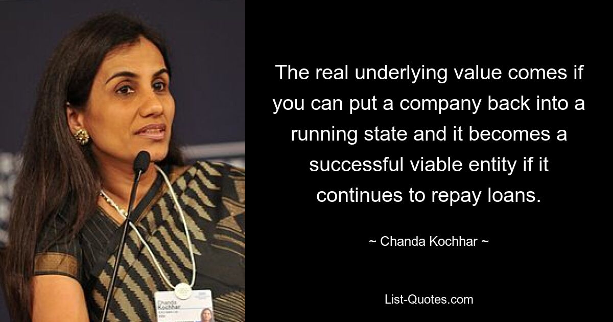 The real underlying value comes if you can put a company back into a running state and it becomes a successful viable entity if it continues to repay loans. — © Chanda Kochhar