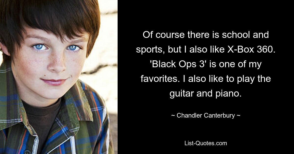 Of course there is school and sports, but I also like X-Box 360. 'Black Ops 3' is one of my favorites. I also like to play the guitar and piano. — © Chandler Canterbury