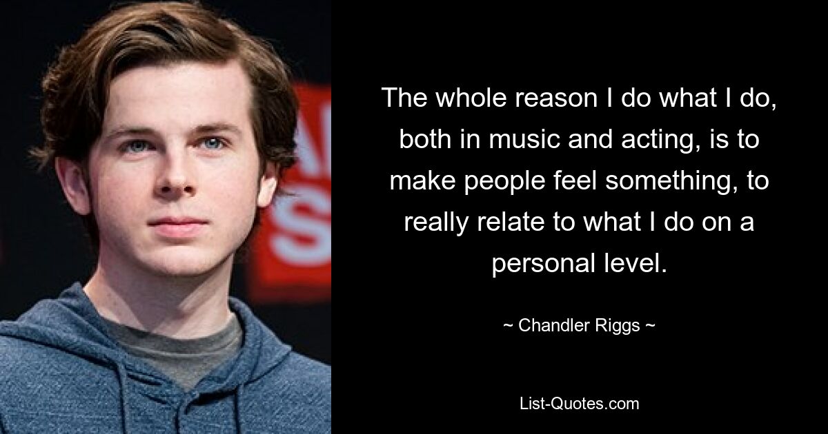 The whole reason I do what I do, both in music and acting, is to make people feel something, to really relate to what I do on a personal level. — © Chandler Riggs