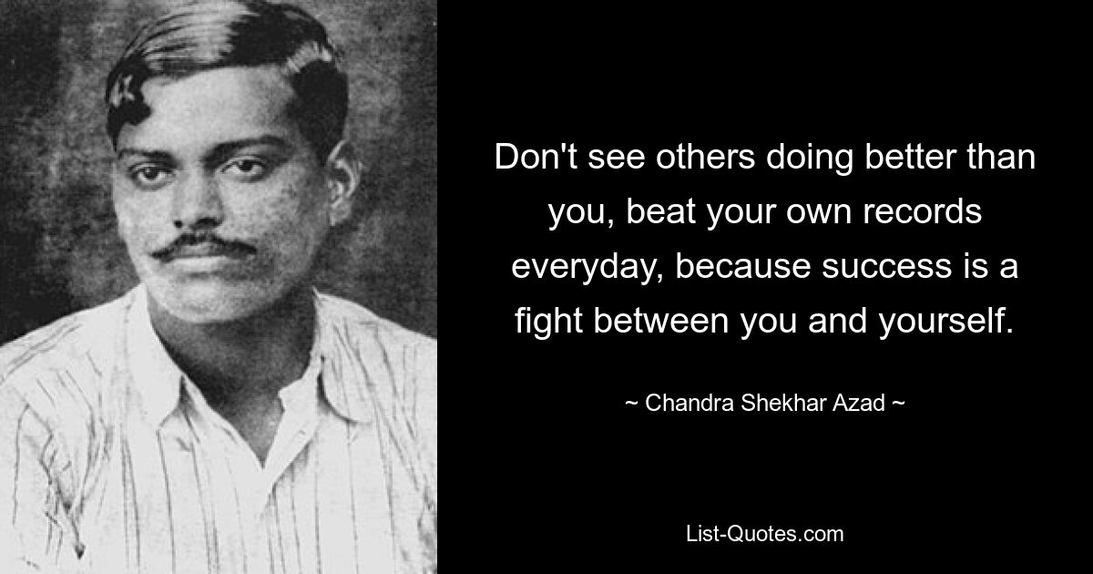 Don't see others doing better than you, beat your own records everyday, because success is a fight between you and yourself. — © Chandra Shekhar Azad