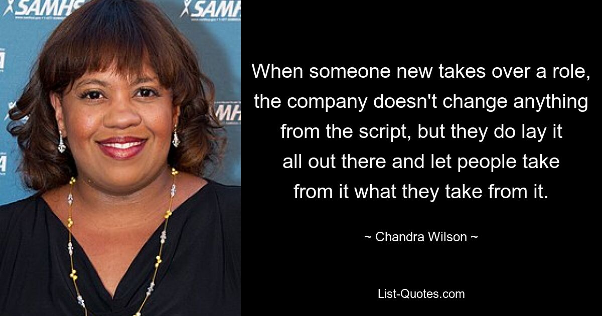 When someone new takes over a role, the company doesn't change anything from the script, but they do lay it all out there and let people take from it what they take from it. — © Chandra Wilson