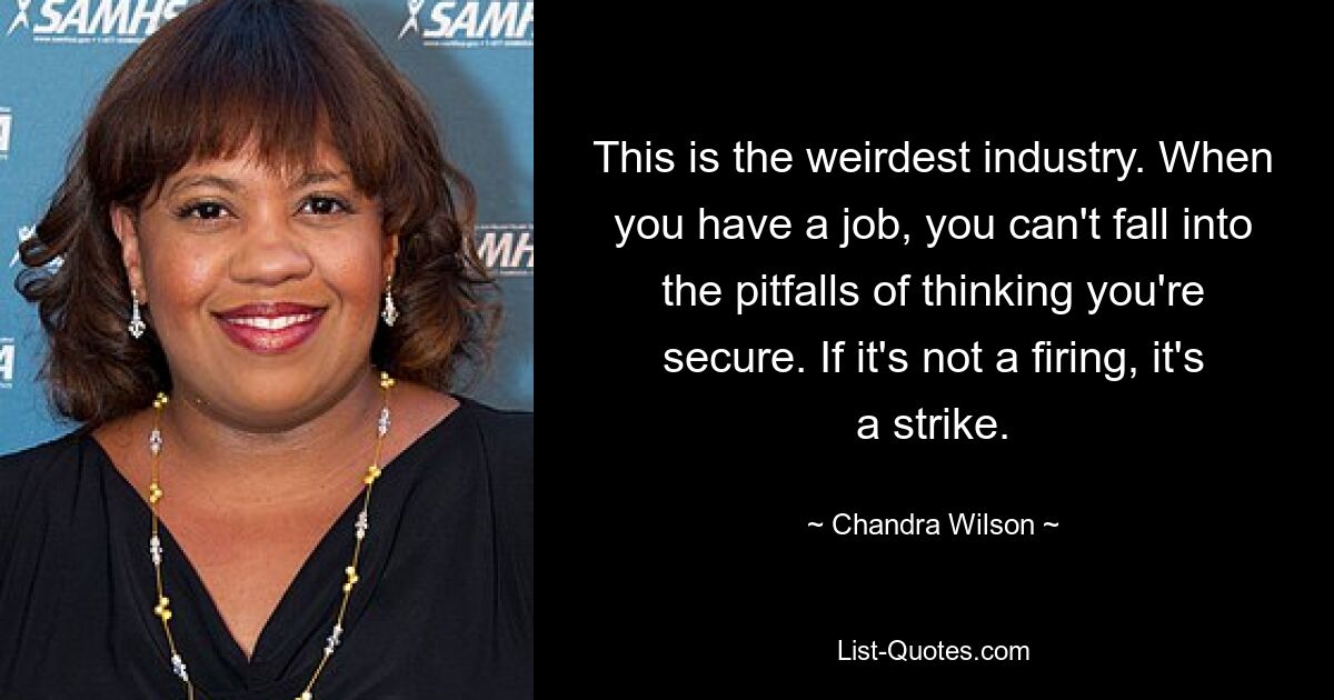 This is the weirdest industry. When you have a job, you can't fall into the pitfalls of thinking you're secure. If it's not a firing, it's a strike. — © Chandra Wilson