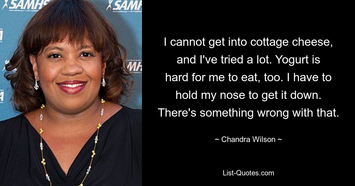 I cannot get into cottage cheese, and I've tried a lot. Yogurt is hard for me to eat, too. I have to hold my nose to get it down. There's something wrong with that. — © Chandra Wilson