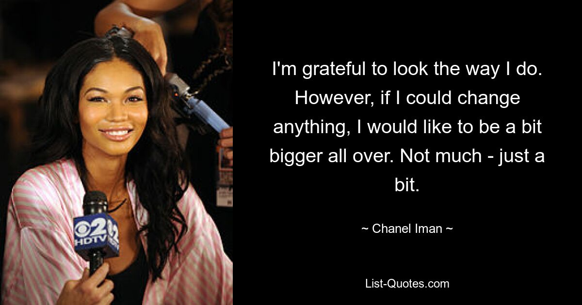 I'm grateful to look the way I do. However, if I could change anything, I would like to be a bit bigger all over. Not much - just a bit. — © Chanel Iman