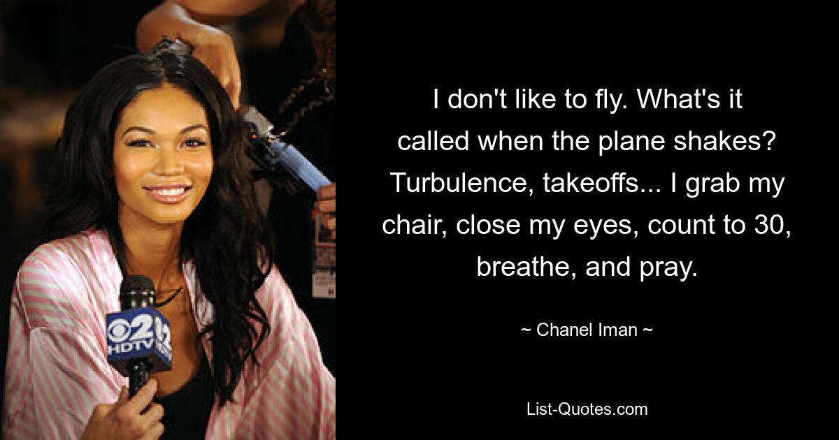 I don't like to fly. What's it called when the plane shakes? Turbulence, takeoffs... I grab my chair, close my eyes, count to 30, breathe, and pray. — © Chanel Iman