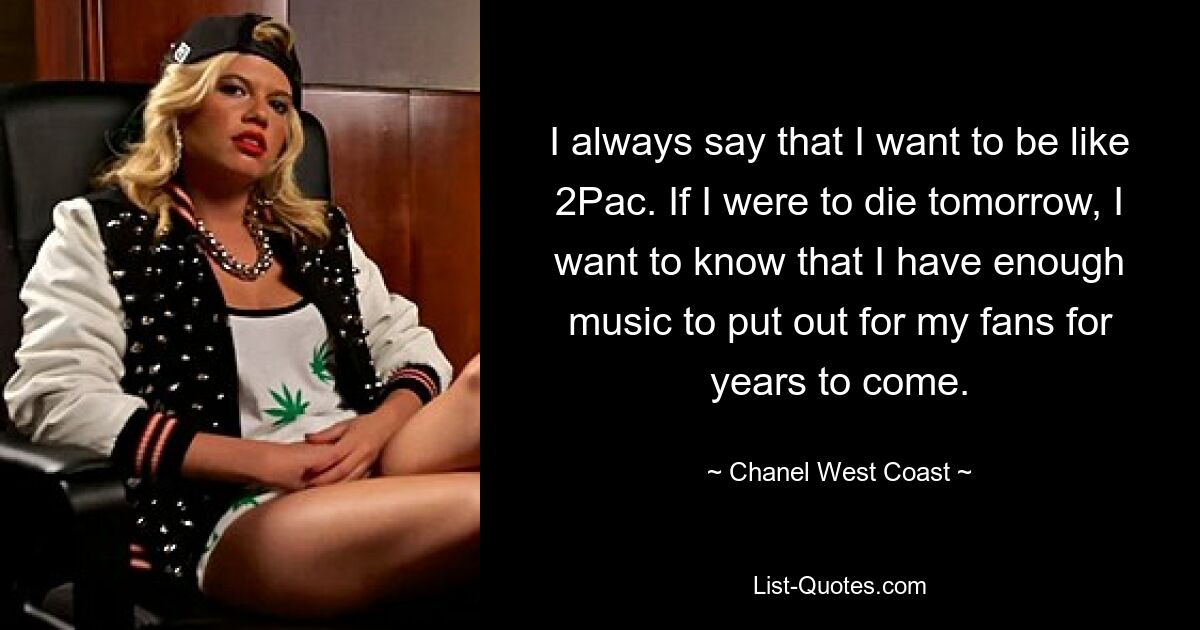 I always say that I want to be like 2Pac. If I were to die tomorrow, I want to know that I have enough music to put out for my fans for years to come. — © Chanel West Coast