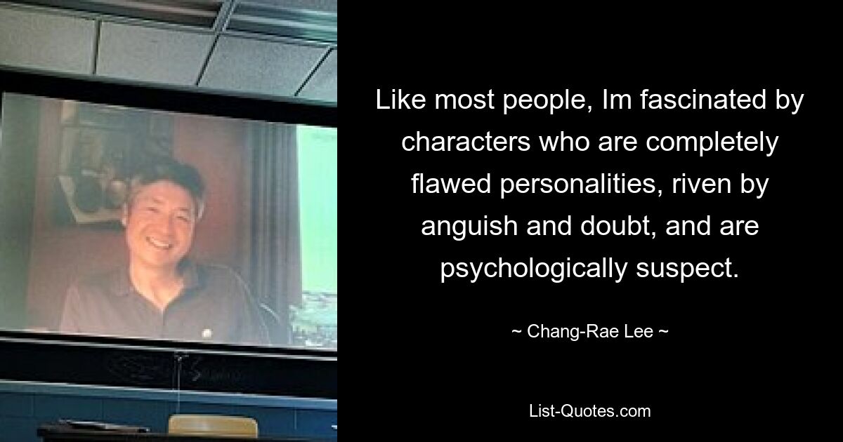 Like most people, Im fascinated by characters who are completely flawed personalities, riven by anguish and doubt, and are psychologically suspect. — © Chang-Rae Lee