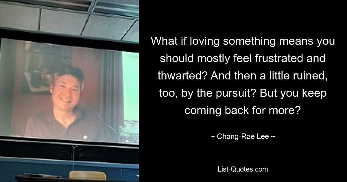 What if loving something means you should mostly feel frustrated and thwarted? And then a little ruined, too, by the pursuit? But you keep coming back for more? — © Chang-Rae Lee