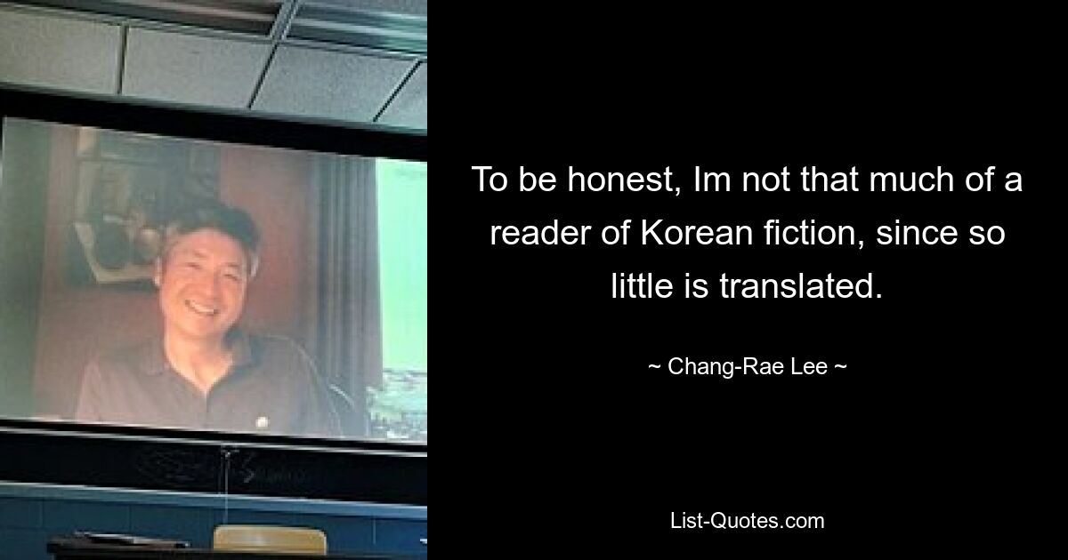 To be honest, Im not that much of a reader of Korean fiction, since so little is translated. — © Chang-Rae Lee