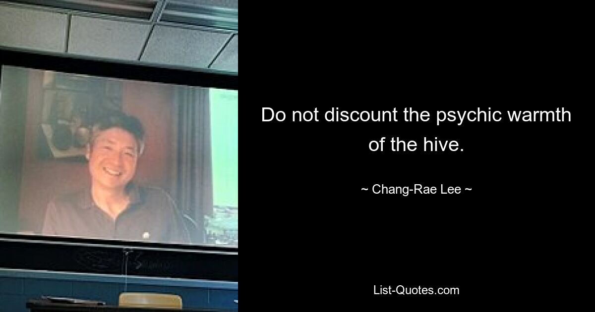 Do not discount the psychic warmth of the hive. — © Chang-Rae Lee