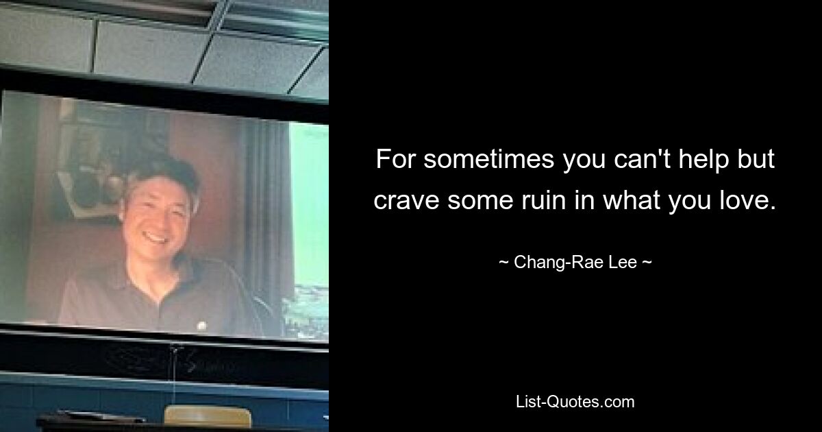 For sometimes you can't help but crave some ruin in what you love. — © Chang-Rae Lee