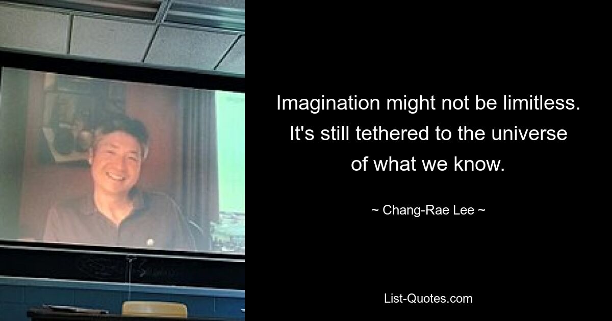 Imagination might not be limitless. It's still tethered to the universe of what we know. — © Chang-Rae Lee