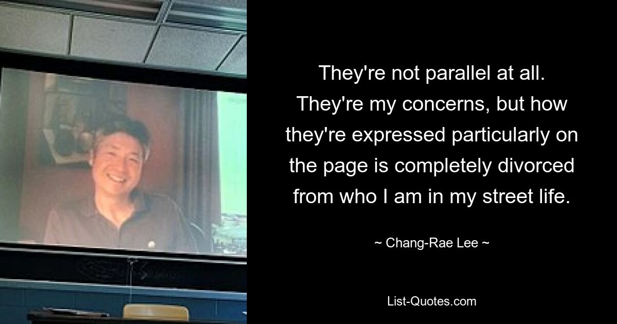 They're not parallel at all. They're my concerns, but how they're expressed particularly on the page is completely divorced from who I am in my street life. — © Chang-Rae Lee