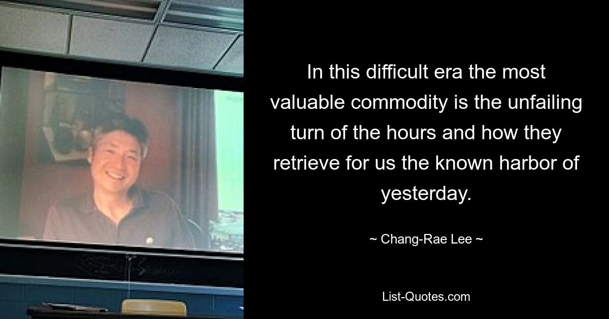 In this difficult era the most valuable commodity is the unfailing turn of the hours and how they retrieve for us the known harbor of yesterday. — © Chang-Rae Lee