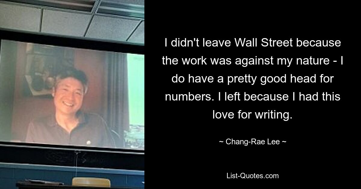 I didn't leave Wall Street because the work was against my nature - I do have a pretty good head for numbers. I left because I had this love for writing. — © Chang-Rae Lee