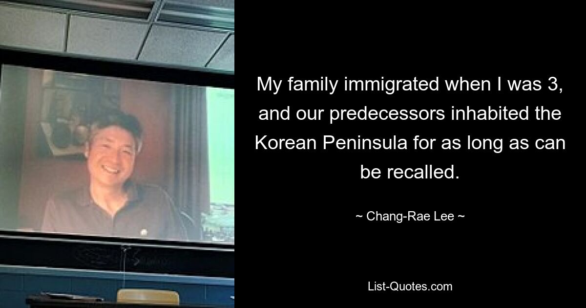 My family immigrated when I was 3, and our predecessors inhabited the Korean Peninsula for as long as can be recalled. — © Chang-Rae Lee