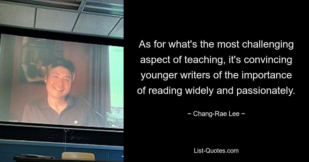 As for what's the most challenging aspect of teaching, it's convincing younger writers of the importance of reading widely and passionately. — © Chang-Rae Lee