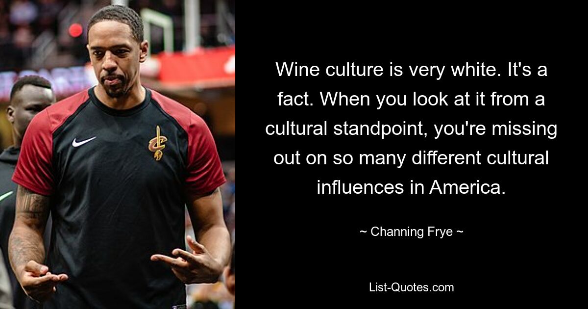 Wine culture is very white. It's a fact. When you look at it from a cultural standpoint, you're missing out on so many different cultural influences in America. — © Channing Frye