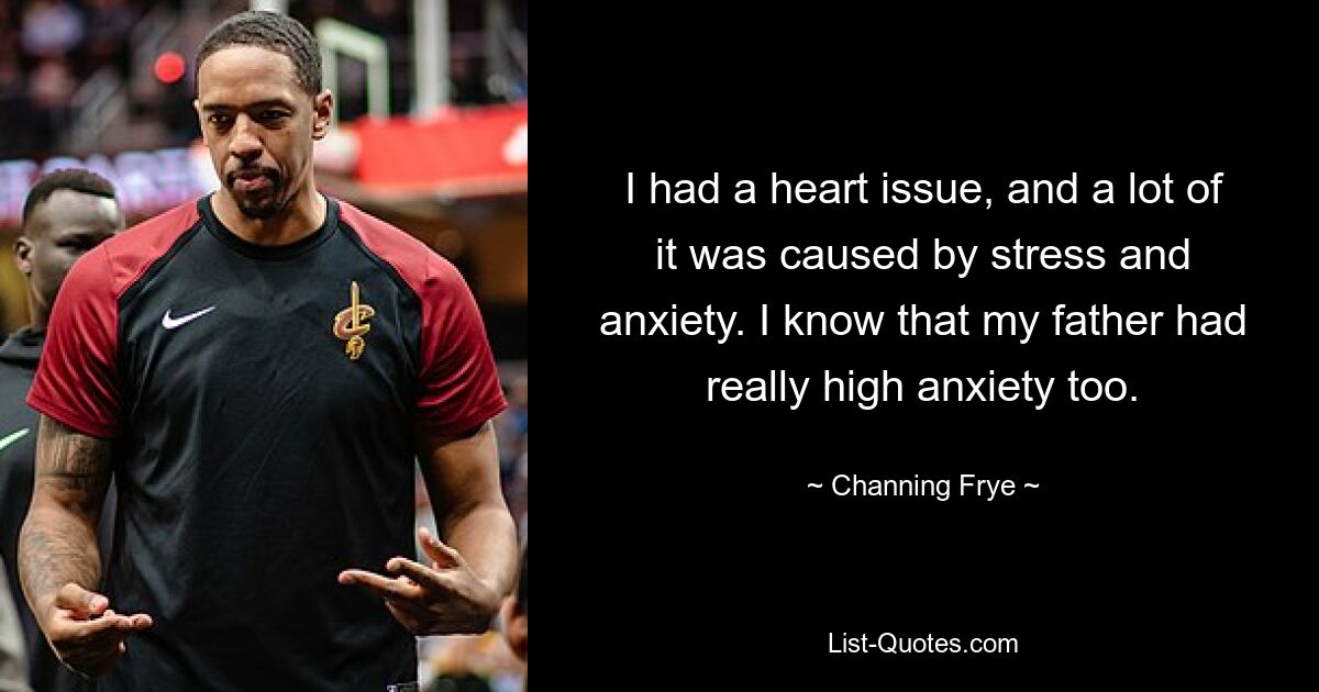 I had a heart issue, and a lot of it was caused by stress and anxiety. I know that my father had really high anxiety too. — © Channing Frye