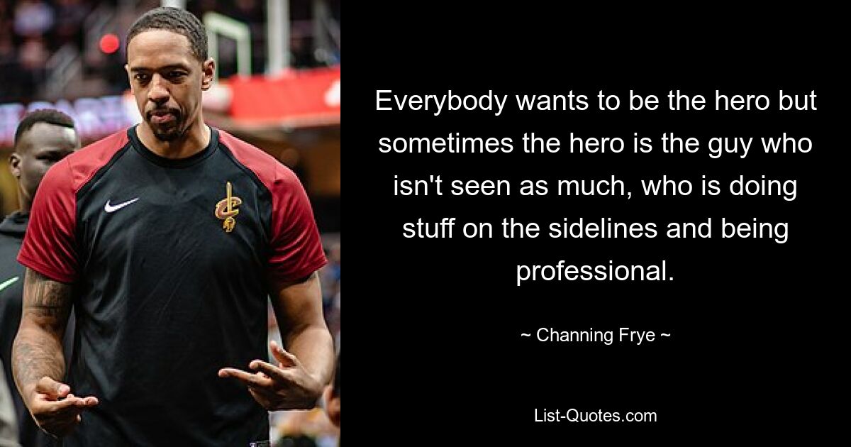 Everybody wants to be the hero but sometimes the hero is the guy who isn't seen as much, who is doing stuff on the sidelines and being professional. — © Channing Frye