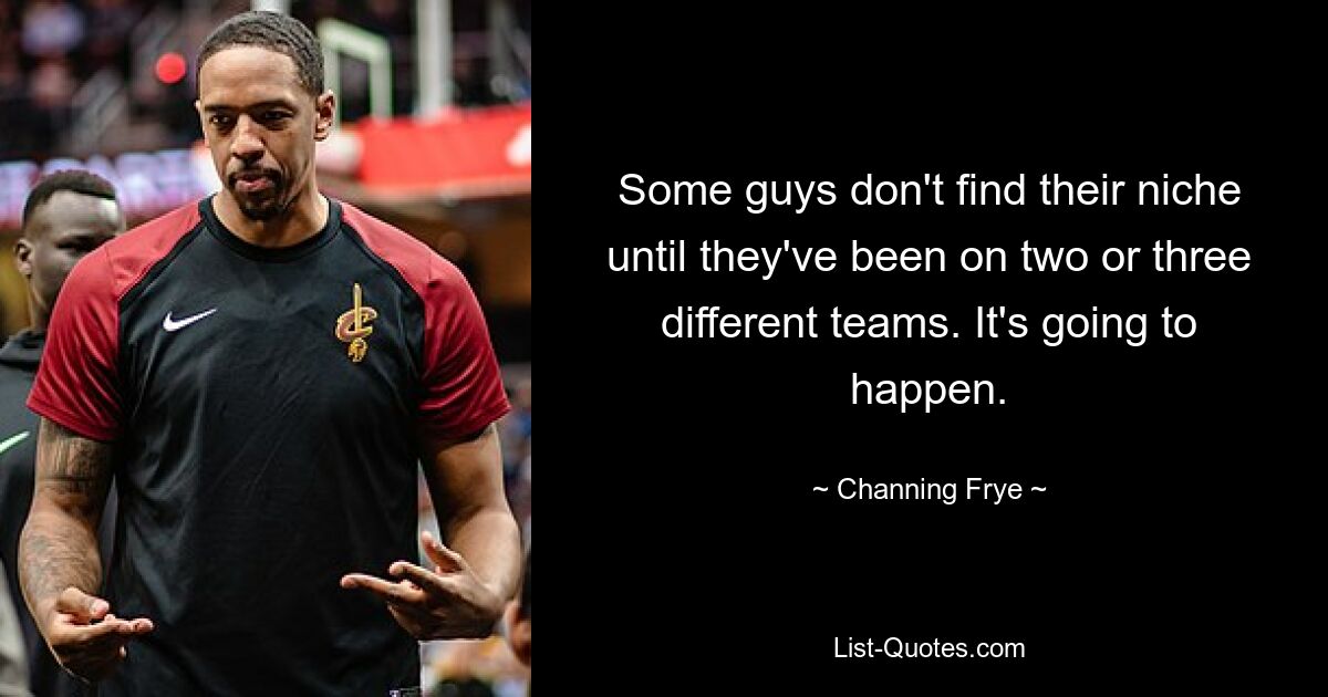 Some guys don't find their niche until they've been on two or three different teams. It's going to happen. — © Channing Frye