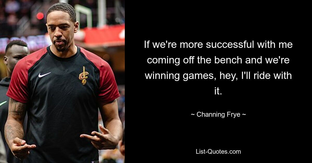 If we're more successful with me coming off the bench and we're winning games, hey, I'll ride with it. — © Channing Frye