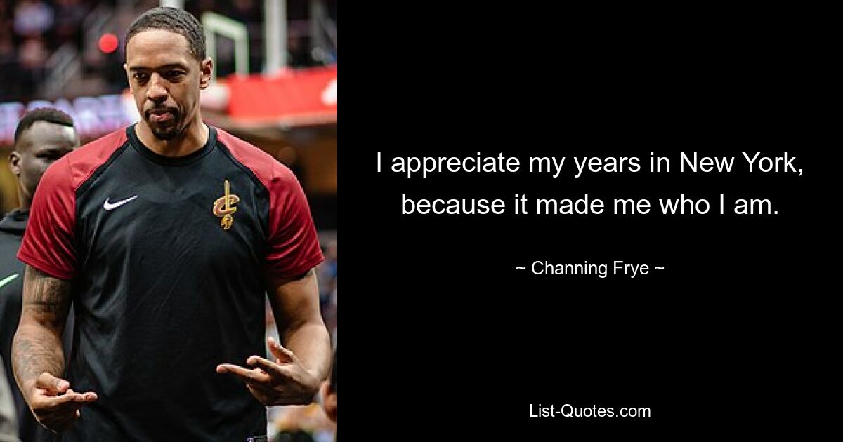 I appreciate my years in New York, because it made me who I am. — © Channing Frye