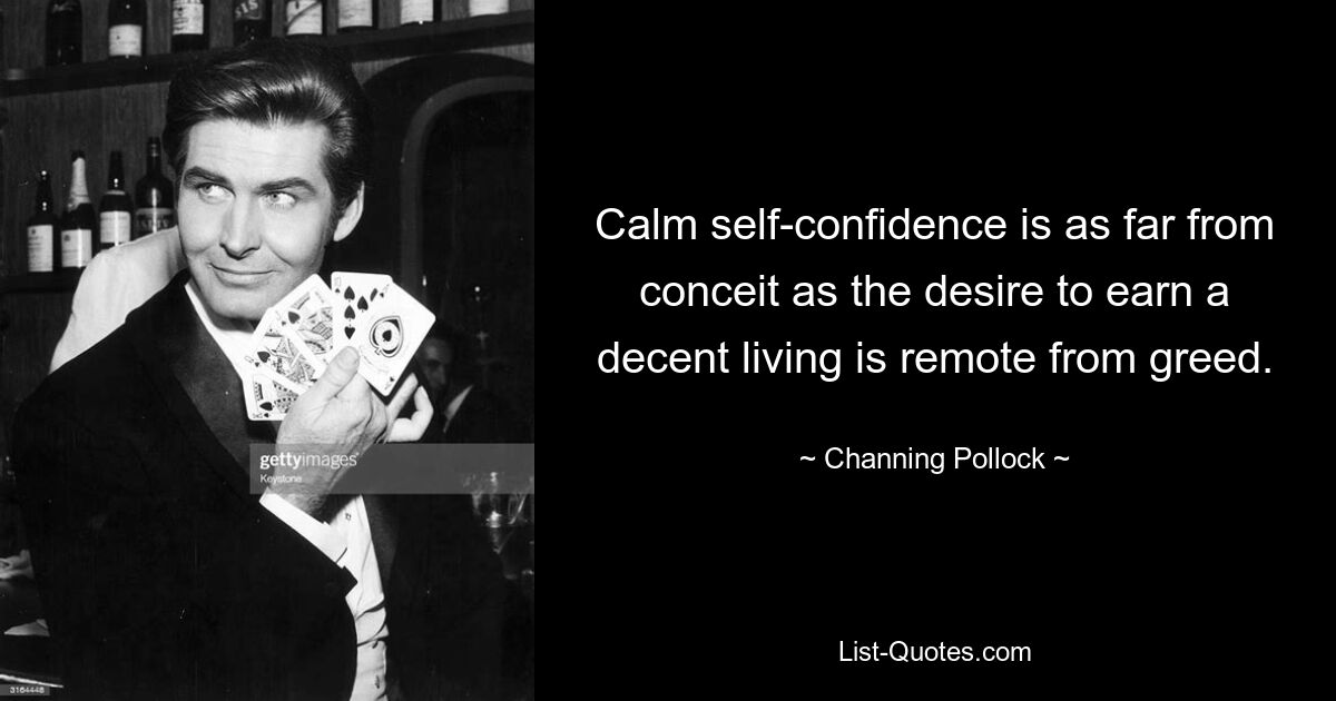 Calm self-confidence is as far from conceit as the desire to earn a decent living is remote from greed. — © Channing Pollock