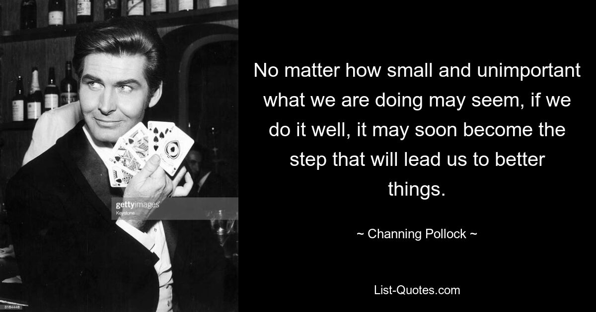 No matter how small and unimportant what we are doing may seem, if we do it well, it may soon become the step that will lead us to better things. — © Channing Pollock