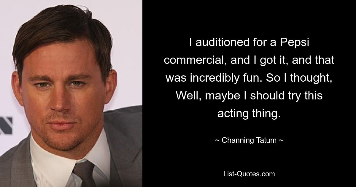 I auditioned for a Pepsi commercial, and I got it, and that was incredibly fun. So I thought, Well, maybe I should try this acting thing. — © Channing Tatum