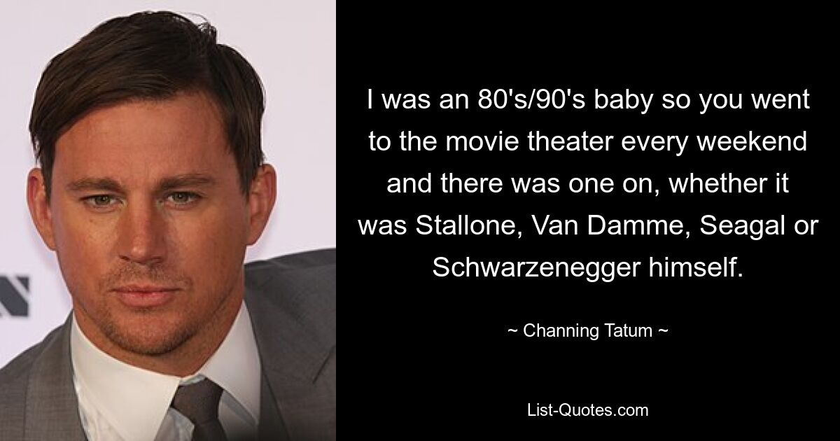 Ich war ein 80er/90er-Jahre-Baby, also ging man jedes Wochenende ins Kino und da war einer, egal ob Stallone, Van Damme, Seagal oder Schwarzenegger selbst. — © Channing Tatum 