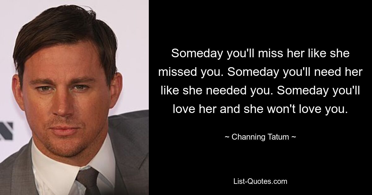 Someday you'll miss her like she missed you. Someday you'll need her like she needed you. Someday you'll love her and she won't love you. — © Channing Tatum