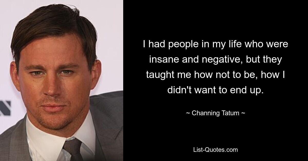 I had people in my life who were insane and negative, but they taught me how not to be, how I didn't want to end up. — © Channing Tatum