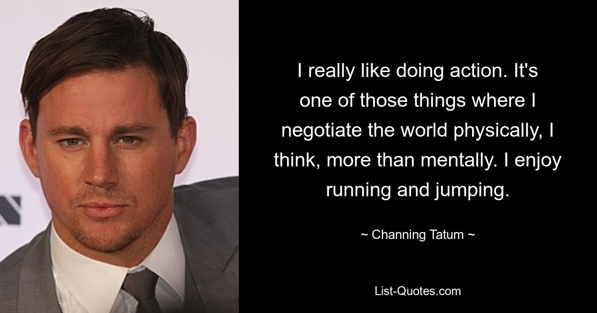 I really like doing action. It's one of those things where I negotiate the world physically, I think, more than mentally. I enjoy running and jumping. — © Channing Tatum