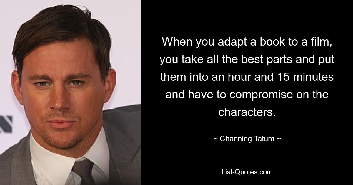 When you adapt a book to a film, you take all the best parts and put them into an hour and 15 minutes and have to compromise on the characters. — © Channing Tatum