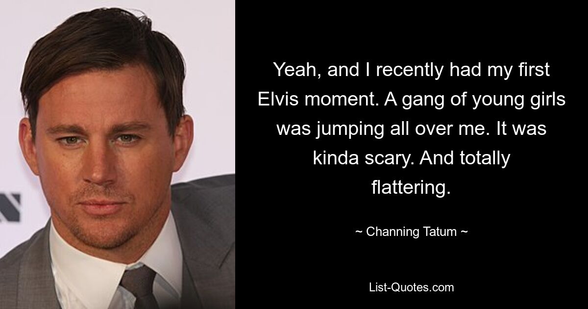 Yeah, and I recently had my first Elvis moment. A gang of young girls was jumping all over me. It was kinda scary. And totally flattering. — © Channing Tatum