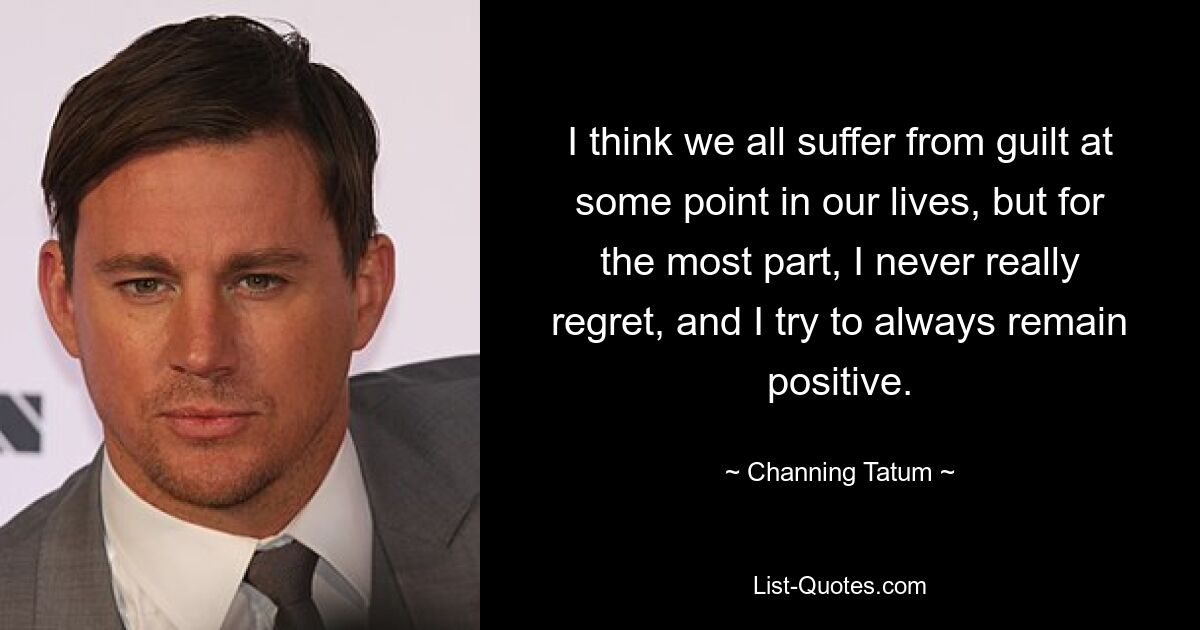 I think we all suffer from guilt at some point in our lives, but for the most part, I never really regret, and I try to always remain positive. — © Channing Tatum