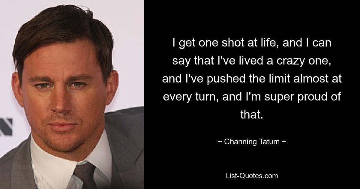 I get one shot at life, and I can say that I've lived a crazy one, and I've pushed the limit almost at every turn, and I'm super proud of that. — © Channing Tatum