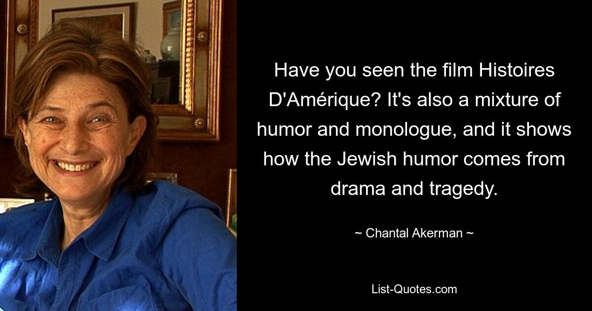 Have you seen the film Histoires D'Amérique? It's also a mixture of humor and monologue, and it shows how the Jewish humor comes from drama and tragedy. — © Chantal Akerman