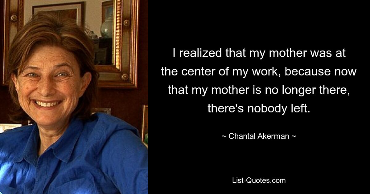 I realized that my mother was at the center of my work, because now that my mother is no longer there, there's nobody left. — © Chantal Akerman