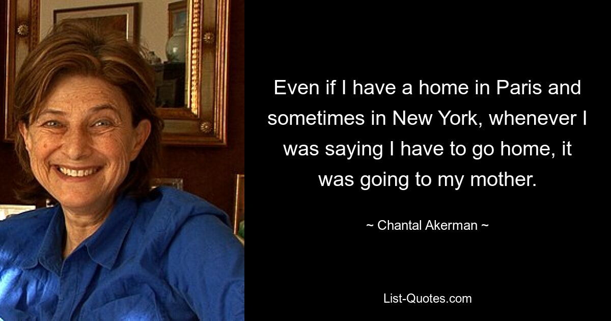 Even if I have a home in Paris and sometimes in New York, whenever I was saying I have to go home, it was going to my mother. — © Chantal Akerman