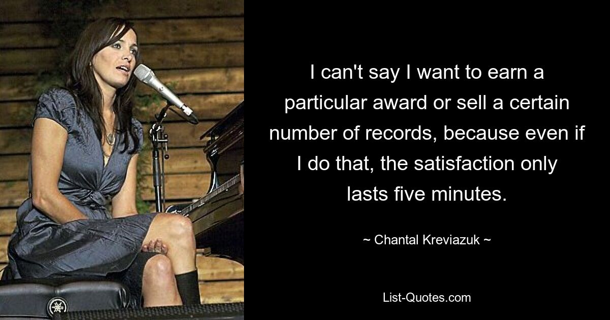 I can't say I want to earn a particular award or sell a certain number of records, because even if I do that, the satisfaction only lasts five minutes. — © Chantal Kreviazuk