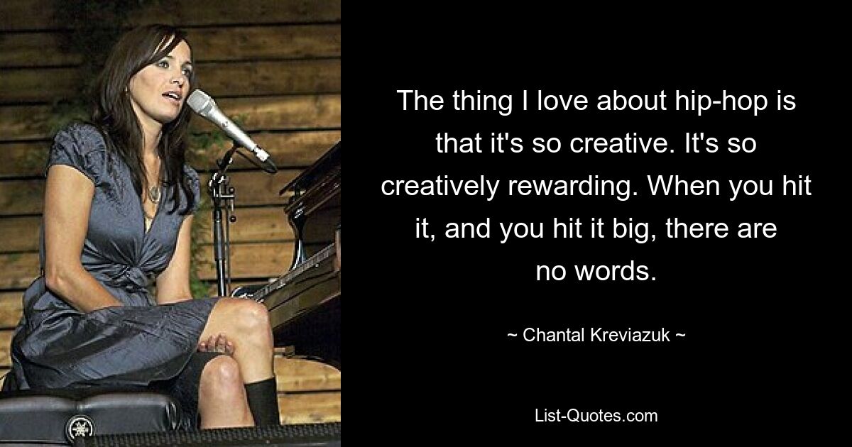 Das, was ich am Hip-Hop liebe, ist, dass er so kreativ ist. Es ist so kreativ lohnend. Wenn man es trifft, und zwar mit großem Erfolg, gibt es keine Worte. — © Chantal Kreviazuk