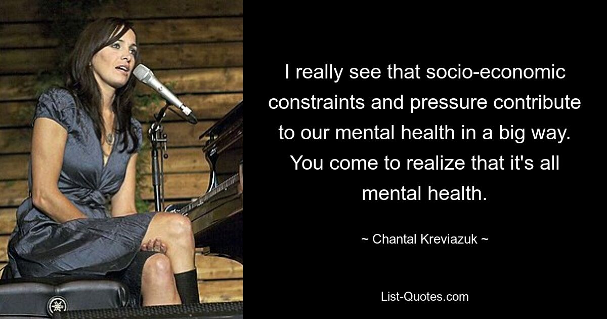 I really see that socio-economic constraints and pressure contribute to our mental health in a big way. You come to realize that it's all mental health. — © Chantal Kreviazuk