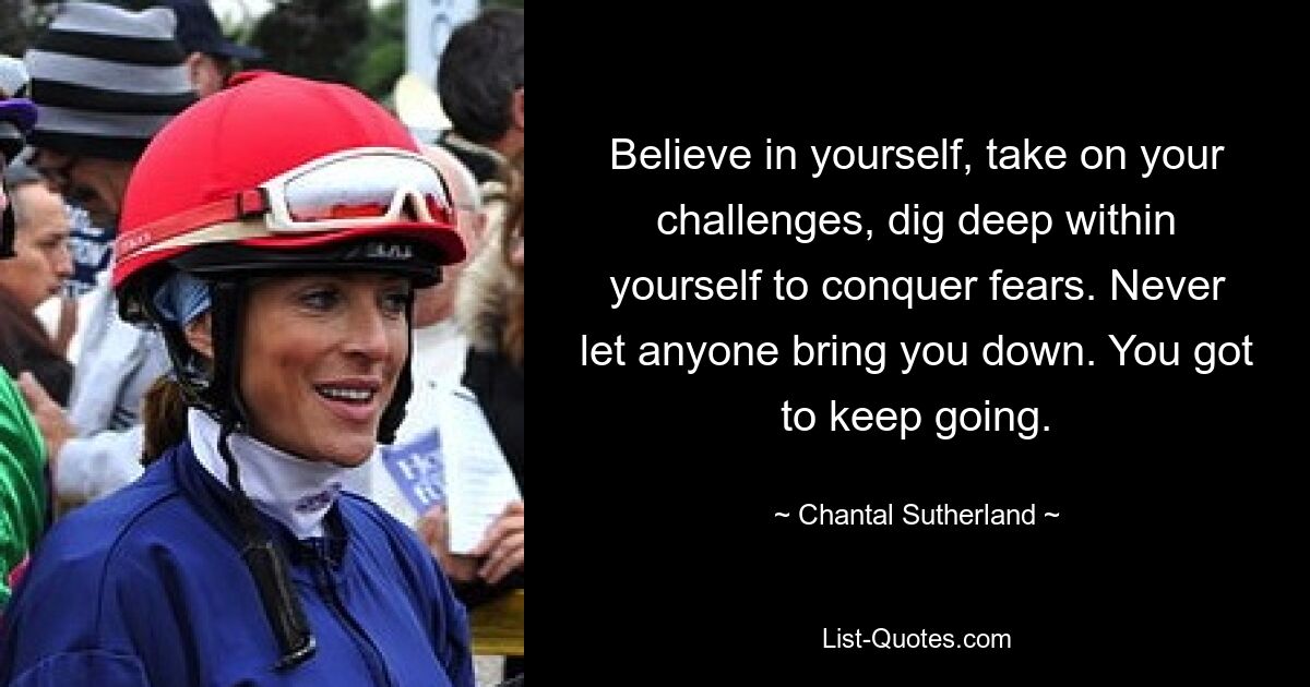 Believe in yourself, take on your challenges, dig deep within yourself to conquer fears. Never let anyone bring you down. You got to keep going. — © Chantal Sutherland